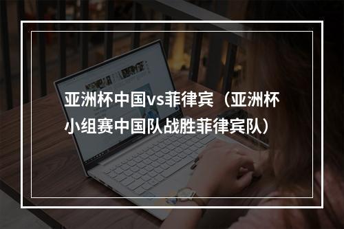 亚洲杯中国vs菲律宾（亚洲杯小组赛中国队战胜菲律宾队）