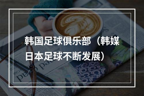 韩国足球俱乐部（韩媒日本足球不断发展）