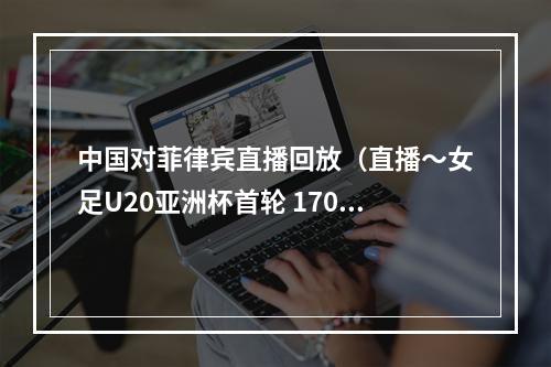 中国对菲律宾直播回放（直播～女足U20亚洲杯首轮 1700中国vs菲律宾 YZD000939）