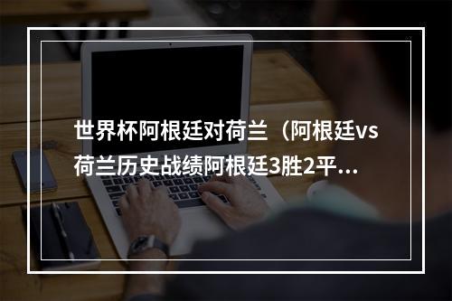 世界杯阿根廷对荷兰（阿根廷vs荷兰历史战绩阿根廷3胜2平4负）