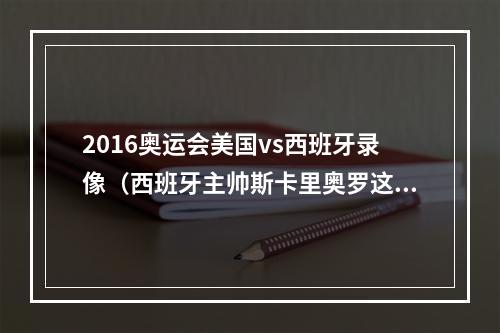 2016奥运会美国vs西班牙录像（西班牙主帅斯卡里奥罗这没什么好兴奋的 我的任务还没完成）