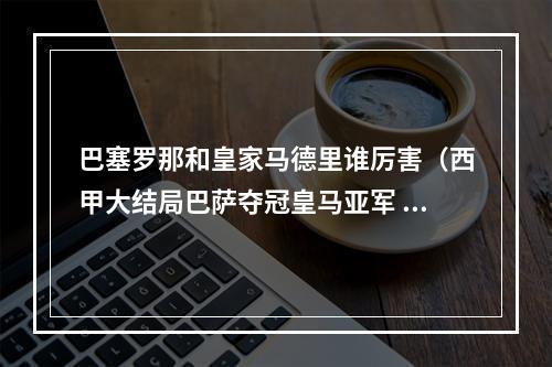 巴塞罗那和皇家马德里谁厉害（西甲大结局巴萨夺冠皇马亚军 莱万23球获金靴 武磊前东家降级）