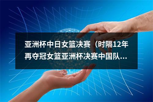 亚洲杯中日女篮决赛（时隔12年再夺冠女篮亚洲杯决赛中国队战胜日本队）