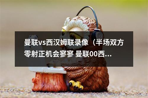 曼联vs西汉姆联录像（半场双方零射正机会寥寥 曼联00西汉姆联）
