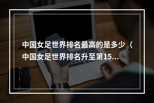 中国女足世界排名最高的是多少（中国女足世界排名升至第15）