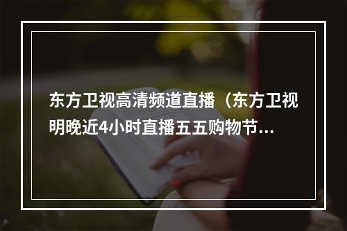 东方卫视高清频道直播（东方卫视明晚近4小时直播五五购物节）