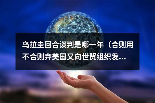 乌拉圭回合谈判是哪一年（合则用不合则弃美国又向世贸组织发难）