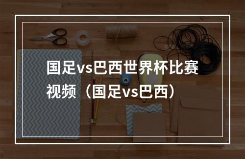 国足vs巴西世界杯比赛视频（国足vs巴西）