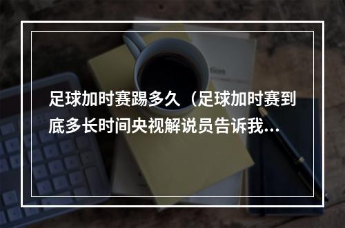 足球加时赛踢多久（足球加时赛到底多长时间央视解说员告诉我们25分钟）