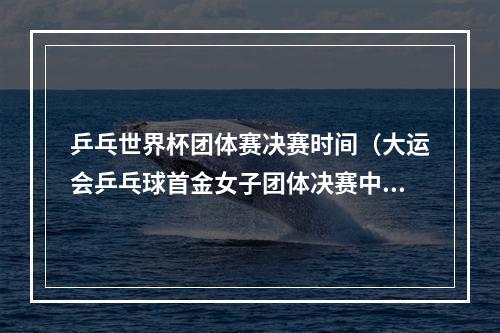 乒乓世界杯团体赛决赛时间（大运会乒乓球首金女子团体决赛中国队五场打满战胜日本队）