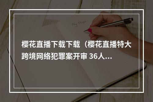 樱花直播下载下载（樱花直播特大跨境网络犯罪案开审 36人全部认罪认罚）