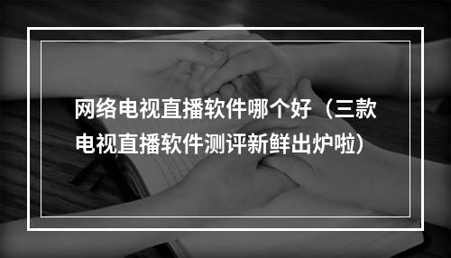 网络电视直播软件哪个好（三款电视直播软件测评新鲜出炉啦）