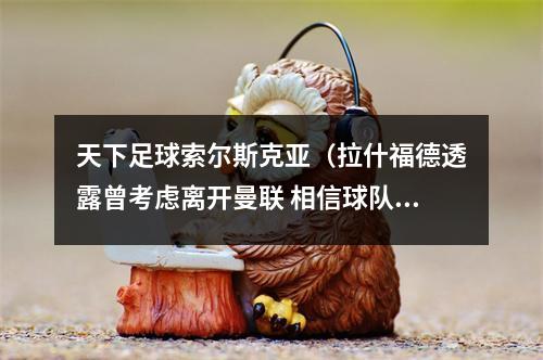 天下足球索尔斯克亚（拉什福德透露曾考虑离开曼联 相信球队实力在不断增长）