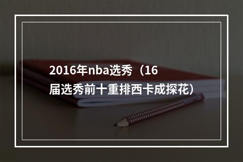 2016年nba选秀（16届选秀前十重排西卡成探花）