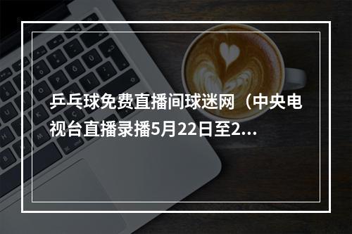 乒乓球免费直播间球迷网（中央电视台直播录播5月22日至28日乒乓球比赛）