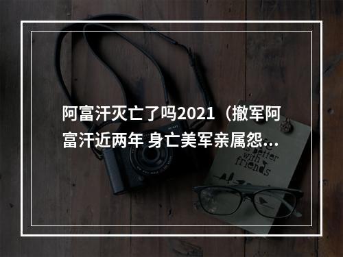 阿富汗灭亡了吗2021（撤军阿富汗近两年 身亡美军亲属怨政府仍不担责）