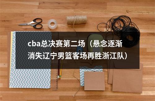 cba总决赛第二场（悬念逐渐消失辽宁男篮客场再胜浙江队）