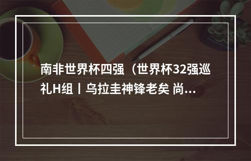 南非世界杯四强（世界杯32强巡礼H组丨乌拉圭神锋老矣 尚能饭否）