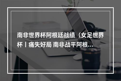 南非世界杯阿根廷战绩（女足世界杯丨痛失好局 南非战平阿根廷）
