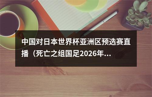 中国对日本世界杯亚洲区预选赛直播（死亡之组国足2026年世界杯预选赛对阵韩国泰国）