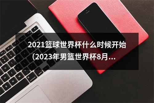 2021篮球世界杯什么时候开始（2023年男篮世界杯8月25日开赛）