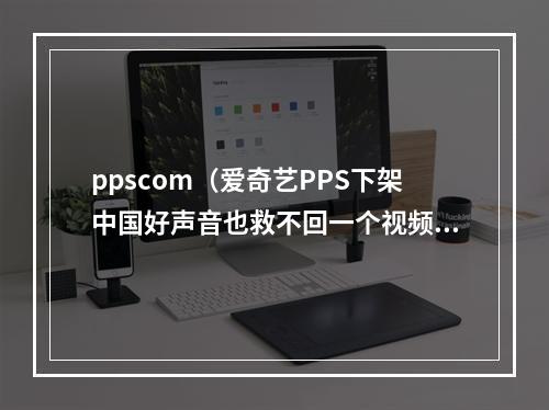 ppscom（爱奇艺PPS下架中国好声音也救不回一个视频时代的远去）