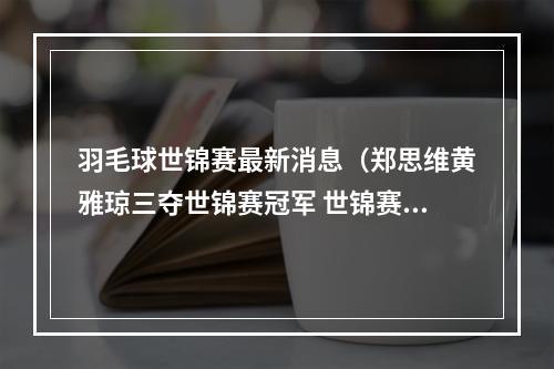 羽毛球世锦赛最新消息（郑思维黄雅琼三夺世锦赛冠军 世锦赛国羽2金1银2铜收官）