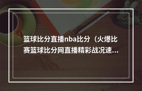 篮球比分直播nba比分（火爆比赛篮球比分网直播精彩战况速递）