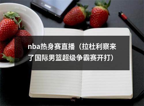 nba热身赛直播（拉杜利察来了国际男篮超级争霸赛开打）