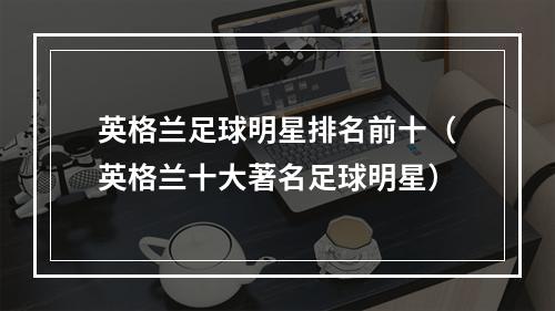 英格兰足球明星排名前十（英格兰十大著名足球明星）