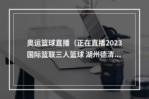 奥运篮球直播（正在直播2023国际篮联三人篮球 湖州德清挑战赛即将打响）