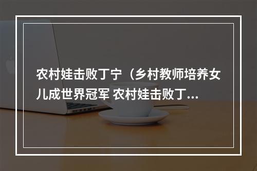 农村娃击败丁宁（乡村教师培养女儿成世界冠军 农村娃击败丁宁）