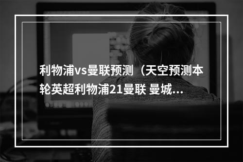 利物浦vs曼联预测（天空预测本轮英超利物浦21曼联 曼城00纽卡 阿森纳31取胜）