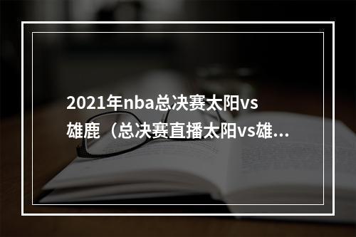 2021年nba总决赛太阳vs雄鹿（总决赛直播太阳vs雄鹿天王山之战破釜沉舟谁能更胜一筹）