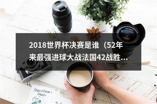 2018世界杯决赛是谁（52年来最强进球大战法国42战胜克罗地亚 夺得本届世界杯冠军）