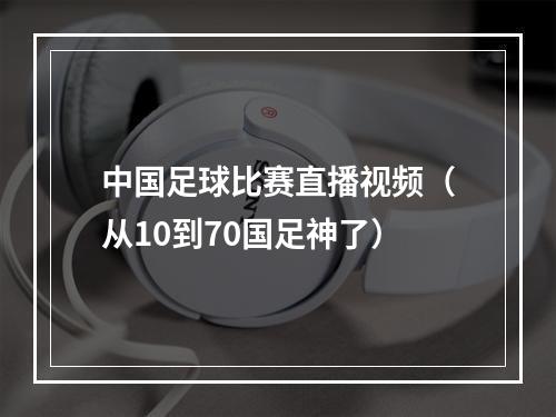 中国足球比赛直播视频（从10到70国足神了）