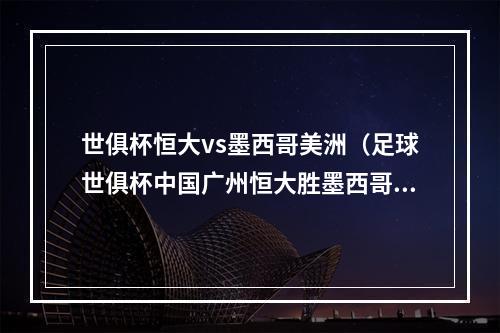 世俱杯恒大vs墨西哥美洲（足球世俱杯中国广州恒大胜墨西哥美洲）
