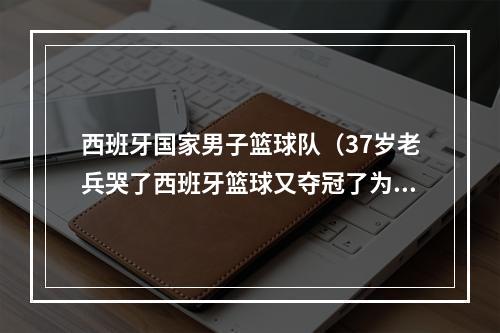 西班牙国家男子篮球队（37岁老兵哭了西班牙篮球又夺冠了为何如此成功做好这2点）