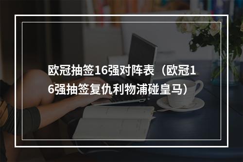 欧冠抽签16强对阵表（欧冠16强抽签复仇利物浦碰皇马）