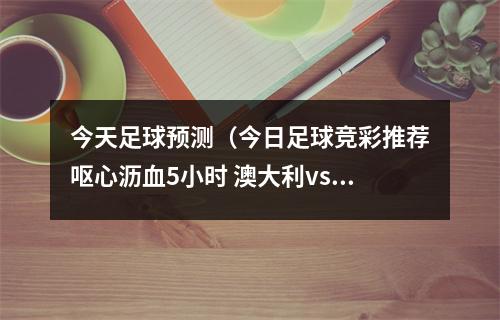 今天足球预测（今日足球竞彩推荐呕心沥血5小时 澳大利vs法国胜平负精准预测）