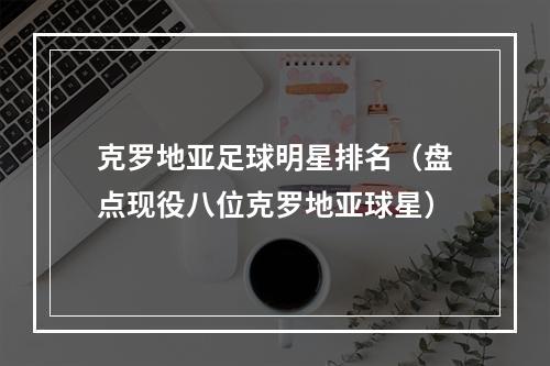 克罗地亚足球明星排名（盘点现役八位克罗地亚球星）
