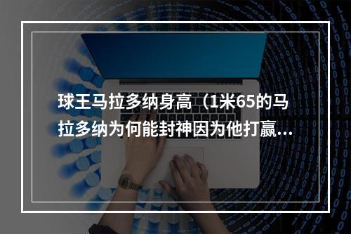 球王马拉多纳身高（1米65的马拉多纳为何能封神因为他打赢了足球场上的马岛战争）