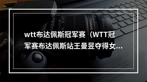 wtt布达佩斯冠军赛（WTT冠军赛布达佩斯站王曼昱夺得女单冠军）