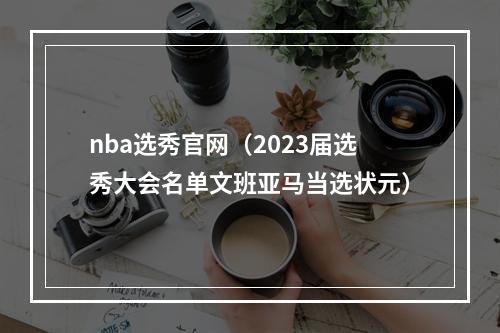 nba选秀官网（2023届选秀大会名单文班亚马当选状元）