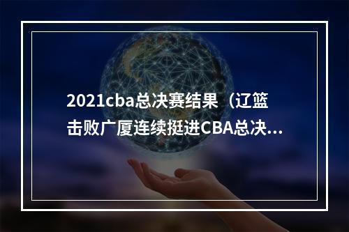 2021cba总决赛结果（辽篮击败广厦连续挺进CBA总决赛将与浙江上演巅峰对决）