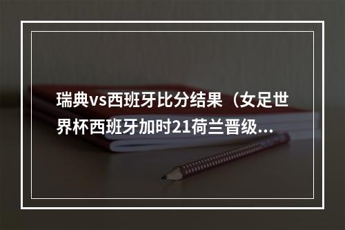 瑞典vs西班牙比分结果（女足世界杯西班牙加时21荷兰晋级四强 VAR三次改判 帕拉略洛绝杀）
