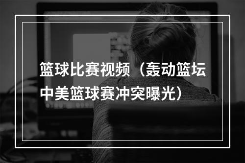 篮球比赛视频（轰动篮坛中美篮球赛冲突曝光）