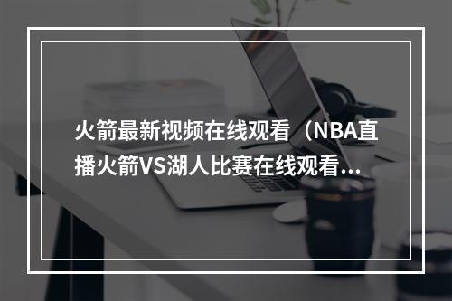 火箭最新视频在线观看（NBA直播火箭VS湖人比赛在线观看 哈登大战詹姆斯）
