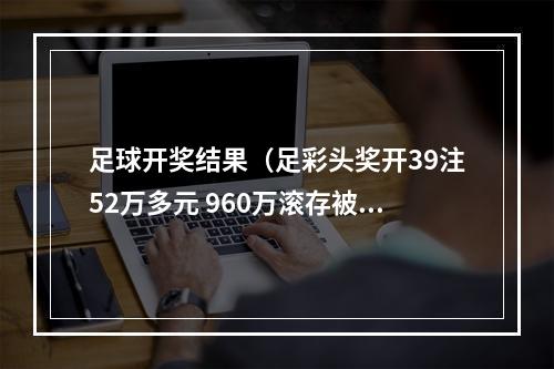 足球开奖结果（足彩头奖开39注52万多元 960万滚存被清空）