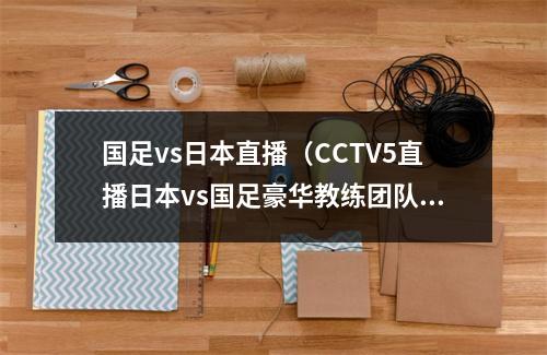 国足vs日本直播（CCTV5直播日本vs国足豪华教练团队 归化球员仅剩1人）
